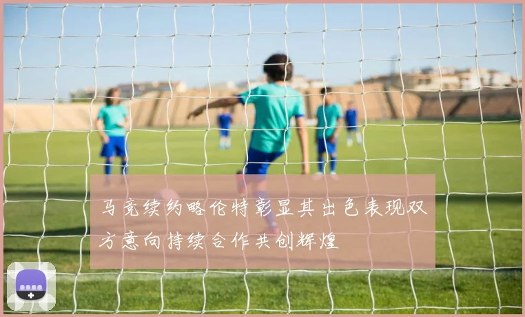 马竞续约略伦特彰显其出色表现双方意向持续合作共创辉煌
