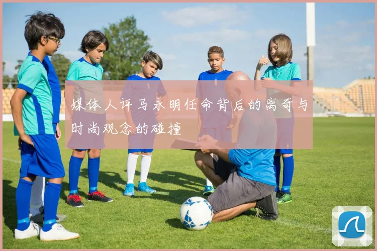 媒体人评马永明任命背后的离奇与时尚观念的碰撞