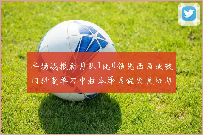 半场战报新月队1比0领先西马坎破门科曼单刀中柱本泽马错失良机与越位进球