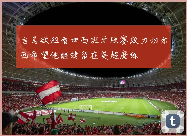 吉乌欲租借回西班牙联赛效力切尔西希望他继续留在英超磨练
