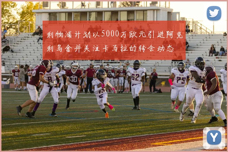 利物浦计划以5000万欧元引进阿克利乌舍并关注卡马拉的转会动态