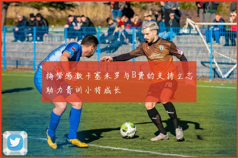梅努感激卡塞米罗与B费的支持立志助力青训小将成长