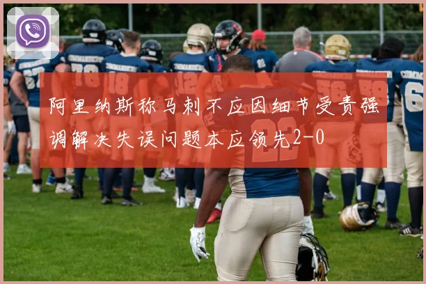 阿里纳斯称马刺不应因细节受责强调解决失误问题本应领先2-0