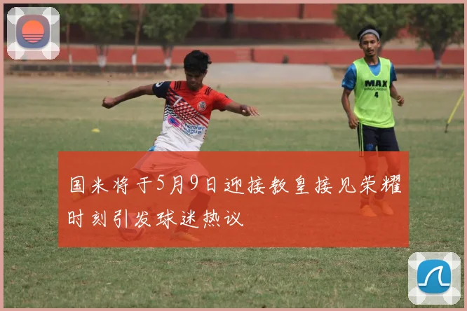 国米将于5月9日迎接教皇接见荣耀时刻引发球迷热议