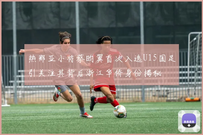 热那亚小将蔡昀翼首次入选U15国足引关注其背后浙江华侨身份揭秘