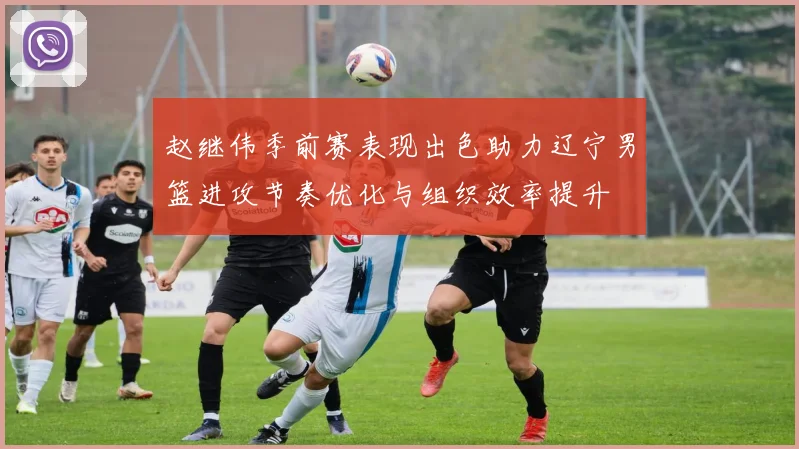 赵继伟季前赛表现出色助力辽宁男篮进攻节奏优化与组织效率提升