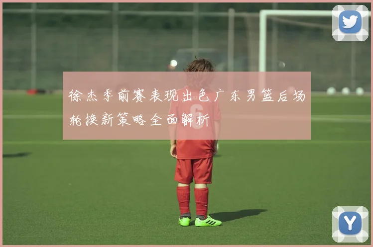 徐杰季前赛表现出色广东男篮后场轮换新策略全面解析
